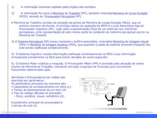 INTERFACE HOMEM-MÁQUINA PROFESSOR SAMUKA A informação sensorial captada pelos órgãos dos sentidos.  A informação   flui para a  Memória  de  Trabalho  (MT), também chamada  Memória  de  Curta   Duração  (MCD), através do  Processador   Perceptual  (PP).  A Memória de Trabalho consiste da ativação de partes da Memória de Longa Duração (MLD), que os autores chamam de chunks. O princípio básico de operação do MPIH é o ciclo Reconhece-Age do Processador Cognitivo (PC). Logo após a apresentação física de um estímulo nas memórias perceptuais, uma representação de pelo menos parte do conteúdo da memória perceptual ocorre na Memória de Trabalho.  3) O  Sistema   Perceptual  (SP) possui sensores e  buffers  associados, chamados  Memória  da  Imagem   Visual  (MIV) e  Memória  da  Imagem   Auditiva  (MIA), que guardam a saída do sistema sensorial enquanto ela está sendo codificada simbolicamente.  4)  O Sistema Cognitivo recebe informação codificada simbolicamente na MCD e usa informação armazenada previamente na MLD para tomar decisões de como responder.  5)  O Sistema Motor viabiliza a resposta. O Processador Motor (PM) é acionado pela ativação de certos chunks da Memória de Trabalho, colocando em ação conjuntos de músculos que concretizam fisicamente determinada ação.  Memórias e Processadores do modelo são descritos por parâmetros.  Os parâmetros principais da memória são:  Capacidade de armazenamento em itens ( u ) Tempo de desbotamento de um item ( d )  Tipo do código utilizado na gravação:  - físico, acústico, visual, semântico ( k ). O parâmetro principal do processador é  o tempo de ciclo ( t ).   