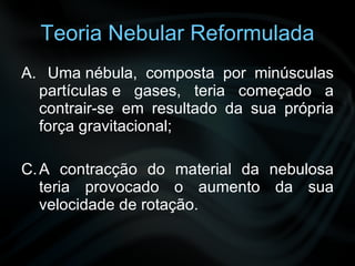 Teoria Nebular Reformulada Uma nébula, composta por minúsculas partículas e gases, teria começado a contrair-se em resultado da sua própria força gravitacional;  A contracção do material da nebulosa teria provocado o aumento da sua velocidade de rotação. 