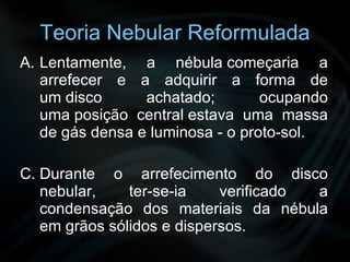 Teoria Nebular Reformulada Lentamente, a nébula começaria a arrefecer e a adquirir a forma de um disco achatado; ocupando uma posição central estava uma massa de gás densa e luminosa - o proto-sol. Durante o arrefecimento do disco nebular, ter-se-ia verificado a condensação dos materiais da nébula em grãos sólidos e dispersos. 