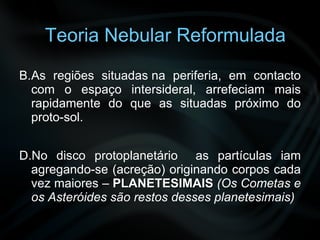   As regiões situadas na periferia, em contacto com o espaço intersideral, arrefeciam mais rapidamente do que as situadas próximo do proto-sol.   No disco protoplanetário  as partículas iam agregando-se (acreção) originando corpos cada vez maiores –  PLANETESIMAIS   (Os Cometas e os Asteróides são restos desses planetesimais) Teoria Nebular Reformulada 
