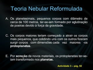 Teoria Nebular Reformulada Os planetesimais, pequenos corpos com diâmetro de cerca de 100 metros, ter-se-iam formado por aglutinação de poeiras devido à força da gravidade. Os corpos maiores teriam começado a atrair os corpos mais pequenos, que colidindo uns com os outros fizeram surgir corpos com dimensões cada vez maiores -os  protoplanetas . Por  acreção  de novos materiais, os protoplanetas ter-se-iam transformado nos  planetas. Actividade 3 – pág. 92 