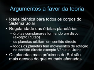 Argumentos a favor da teoria Idade idêntica para todos os corpos do Sistema Solar Regularidade das órbitas planetárias órbitas complanares formando um disco (excepto Plutão) os planetas orbitam em sentido directo todos os planetas têm movimentos de rotação no sentido directo excepto Vénus e Úrano. Os planetas mais próximos do Sol são mais densos do que os mais afastados. 