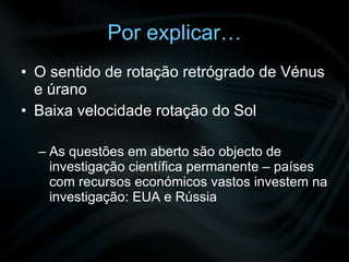 Por explicar… O sentido de rotação retrógrado de Vénus e úrano Baixa velocidade rotação do Sol As questões em aberto são objecto de investigação científica permanente – países com recursos económicos vastos investem na investigação: EUA e Rússia 