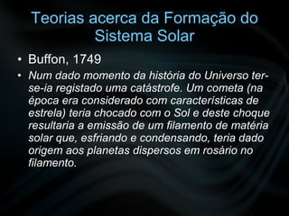 Teorias acerca da Formação do Sistema Solar Buffon, 1749 Num dado momento da história do Universo ter-se-ia registado uma catástrofe. Um cometa (na época era considerado com características de estrela) teria chocado com o Sol e deste choque resultaria a emissão de um filamento de matéria solar que, esfriando e condensando, teria dado origem aos planetas dispersos em rosário no filamento. 