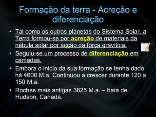 Formação da terra - Acreção e diferenciação Tal como os outros planetas do Sistema Solar, a Terra formou-se por  acreção  de materiais da nébula solar por acção da força gravítica. Seguiu-se um processo de  diferenciação   em camadas. Embora o inicio da sua formação se tenha dado há 4600 M.a. Continuou a crescer durante 120 a 150 M.a.  Rochas mais antigas 3825 M.a. – baía de Hudson, Canadá. 