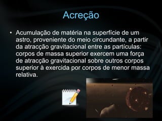 Acreção Acumulação de matéria na superfície de um astro, proveniente do meio circundante, a partir da atracção gravitacional entre as partículas: corpos de massa superior exercem uma força de atracção gravitacional sobre outros corpos superior à exercida por corpos de menor massa relativa.  