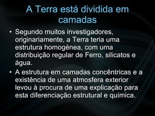 A Terra está dividida em camadas Segundo muitos investigadores, originariamente, a Terra teria uma estrutura homogénea, com uma distribuição regular de Ferro, silicatos e água. A estrutura em camadas concêntricas e a existência de uma atmosfera exterior levou à procura de uma explicação para esta diferenciação estrutural e química. 