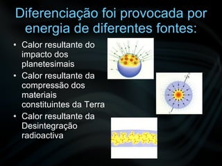 Diferenciação foi provocada por energia de diferentes fontes: Calor resultante do impacto dos planetesimais Calor resultante da compressão dos materiais constituintes da Terra Calor resultante da Desintegração radioactiva 