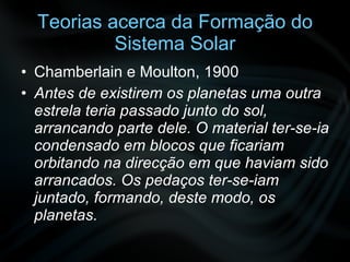 Teorias acerca da Formação do Sistema Solar Chamberlain e Moulton, 1900 Antes de existirem os planetas uma outra estrela teria passado junto do sol, arrancando parte dele. O material ter-se-ia condensado em blocos que ficariam orbitando na direcção em que haviam sido arrancados. Os pedaços ter-se-iam juntado, formando, deste modo, os planetas. 