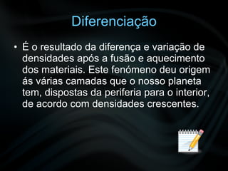 Diferenciação É o resultado da diferença e variação de densidades após a fusão e aquecimento dos materiais. Este fenómeno deu origem ás várias camadas que o nosso planeta tem, dispostas da periferia para o interior, de acordo com densidades crescentes.  