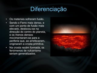 Diferenciação Os materiais sofreram fusão. Sendo o Ferro mais denso, e com um ponto de fusão mais elevado, deslocou-se na direcção do centro do planeta, e os menos densos movimentaram-se para a periferia que, ao arrefecerem, originaram a crosta primitiva. Na crosta recém formada, os fenómenos de vulcanismo seriam generalizados. 