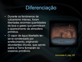 Diferenciação Durante os fenómenos de vulcanismo intenso, foram libertadas enormes quantidades de lava e gases que permitiram o aparecimento da atmosfera primitiva.  O vapor de água libertado ter-se-ia condensado por arrefecimento, originando abundantes chuvas, que caindo sobre a Terra formaram os oceanos primitivos. Actividade 6, pág.102 