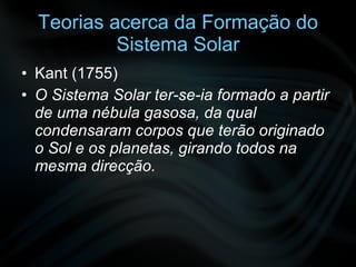 Teorias acerca da Formação do Sistema Solar Kant (1755) O Sistema Solar ter-se-ia formado a partir de uma nébula gasosa, da qual condensaram corpos que terão originado o Sol e os planetas, girando todos na mesma direcção. 
