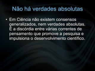 Não há verdades absolutas Em Ciência não existem consensos generalizados, nem verdades absolutas. É a discórdia entre várias correntes de pensamento que promove a pesquisa e impulsiona o desenvolvimento científico. 