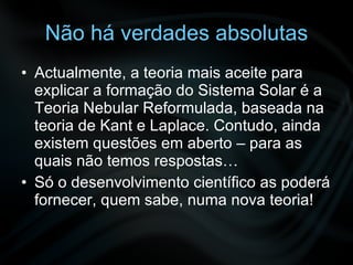 Não há verdades absolutas Actualmente, a teoria mais aceite para explicar a formação do Sistema Solar é a Teoria Nebular Reformulada, baseada na teoria de Kant e Laplace. Contudo, ainda existem questões em aberto – para as quais não temos respostas… Só o desenvolvimento científico as poderá fornecer, quem sabe, numa nova teoria! 