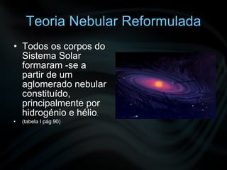 Teoria Nebular Reformulada Todos os corpos do Sistema Solar formaram -se a partir de um aglomerado nebular constituído, principalmente por hidrogénio e hélio . (tabela I pág.90)  