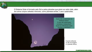 Jerry
Schad/Photo
Researchers,
Inc./Latinstock
O ponto brilhante
no alto da imagem
é o planeta Vênus.
O Sistema Solar é formado pelo Sol e pelos planetas que giram ao redor dele, além
de outros corpos celestes menores, como planetas-anões, Luas e asteroides.
Quais são os planetas do
Sistema Solar?
O que são asteroides,
cometas e meteoritos?
Quais as diferenças entre
estrelas e planetas?
 