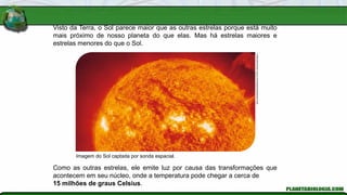 Visto da Terra, o Sol parece maior que as outras estrelas porque está muito
mais próximo de nosso planeta do que elas. Mas há estrelas maiores e
estrelas menores do que o Sol.
Imagem do Sol captada por sonda espacial.
Soho-Eit/Nasa/Esa/Science
Photo
Library/Latinstock
Como as outras estrelas, ele emite luz por causa das transformações que
acontecem em seu núcleo, onde a temperatura pode chegar a cerca de
15 milhões de graus Celsius.
 