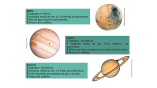 Nasa/Roger
Ressmeyer/Corbis/Latinstock
Nasa/Arquivo
da
editora
Nasa/Science
Faction/Corbis/Latinstock
Marte
 Diâmetro: 6 786 km.
 Distância média do Sol: 227,9 milhões de quilômetros.
 Não há água líquida nesse planeta.
 Possui dois satélites.
Júpiter
 Diâmetro: 142 984 km.
 Distância média do Sol: 778,3 milhões de
quilômetros.
 Maior que todos os planetas do Sistema Solar juntos.
 Possui 63 satélites.
Saturno
 Diâmetro: 120 536 km.
 Distância média do Sol: 1,4 bilhão de quilômetros.
 Anéis formados por pedaços de gelo e rochas.
 Possui 60 satélites.
 
