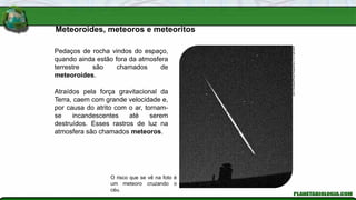 Pedaços de rocha vindos do espaço,
quando ainda estão fora da atmosfera
terrestre são chamados de
meteoroides.
Atraídos pela força gravitacional da
Terra, caem com grande velocidade e,
por causa do atrito com o ar, tornam-
se incandescentes até serem
destruídos. Esses rastros de luz na
atmosfera são chamados meteoros.
Meteoroides, meteoros e meteoritos
John
Chumack/Photo
Researchers,
Inc./Latinstock
O risco que se vê na foto é
um meteoro cruzando o
céu.
 