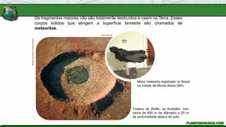Os fragmentos maiores não são totalmente destruídos e caem na Terra. Esses
corpos sólidos que atingem a superfície terrestre são chamados de
meteoritos.
Mitsuaki
Iwago/Minden
Pictures/Latinstock
Cratera de Wolfe, na Austrália, com
cerca de 800 m de diâmetro e 25 m
de profundidade abaixo do solo.
Ismar Ingber/AJB
Maior meteorito registrado no Brasil,
na cidade de Monte Santo (BA).
 