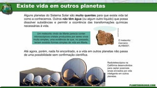 Radiotelescópios na
Califórnia desenvolvidos
para captar possíveis
sinais enviados por vida
inteligente em outros
planetas.
Alguns planetas do Sistema Solar são muito quentes para que exista vida tal
como a conhecemos. Outros não têm água (ou algum outro líquido) que possa
dissolver substâncias e permitir a ocorrência das transformações químicas
necessárias à vida.
Até agora, porém, nada foi encontrado, e a vida em outros planetas não passa
de uma possibilidade sem confirmação científica.
Nasa/SPL/latinstock
O meteorito
marciano
ALH84001.
Um meteorito vindo de Marte parecia conter
microscópicos cristais produzidos por seres vivos
muito simples, uma evidência de que, no passado,
teriam existido formas simples de vida em Marte.
Existe vida em outros planetas
 