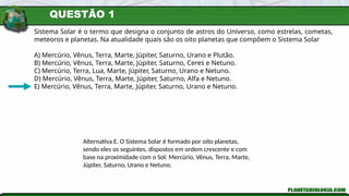 QUESTÃO 1
Sistema Solar é o termo que designa o conjunto de astros do Universo, como estrelas, cometas,
meteoros e planetas. Na atualidade quais são os oito planetas que compõem o Sistema Solar
A) Mercúrio, Vênus, Terra, Marte, Júpiter, Saturno, Urano e Plutão.
B) Mercúrio, Vênus, Terra, Marte, Júpiter, Saturno, Ceres e Netuno.
C) Mercúrio, Terra, Lua, Marte, Júpiter, Saturno, Urano e Netuno.
D) Mercúrio, Vênus, Terra, Marte, Júpiter, Saturno, Alfa e Netuno.
E) Mercúrio, Vênus, Terra, Marte, Júpiter, Saturno, Urano e Netuno.
Alternativa E. O Sistema Solar é formado por oito planetas,
sendo eles os seguintes, dispostos em ordem crescente e com
base na proximidade com o Sol: Mercúrio, Vênus, Terra, Marte,
Júpiter, Saturno, Urano e Netuno.
 
