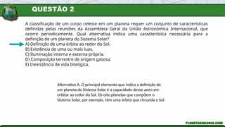 QUESTÃO 2
A classificação de um corpo celeste em um planeta requer um conjunto de características
definidas pelas reuniões da Assembleia Geral da União Astronômica Internacional, que
ocorre periodicamente. Qual alternativa indica uma característica necessária para a
definição de um planeta do Sistema Solar?
A) Definição de uma órbita ao redor do Sol.
B) Existência de uma ou mais luas.
C) Iluminação interna e externa própria.
D) Composição terrestre de origem gasosa.
E) Inexistência de vida biológica.
Alternativa A. O principal elemento que indica a definição de
um planeta do Sistema Solar é a capacidade desse astro em
orbitar ao redor do Sol. Os oito planetas que compõem o
Sistema Solar, por exemplo, têm uma órbita que circunda o Sol.
 