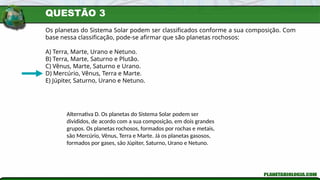 QUESTÃO 3
Os planetas do Sistema Solar podem ser classificados conforme a sua composição. Com
base nessa classificação, pode-se afirmar que são planetas rochosos:
A) Terra, Marte, Urano e Netuno.
B) Terra, Marte, Saturno e Plutão.
C) Vênus, Marte, Saturno e Urano.
D) Mercúrio, Vênus, Terra e Marte.
E) Júpiter, Saturno, Urano e Netuno.
Alternativa D. Os planetas do Sistema Solar podem ser
divididos, de acordo com a sua composição, em dois grandes
grupos. Os planetas rochosos, formados por rochas e metais,
são Mercúrio, Vênus, Terra e Marte. Já os planetas gasosos,
formados por gases, são Júpiter, Saturno, Urano e Netuno.
 