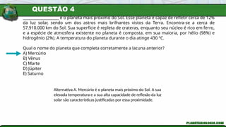 QUESTÃO 4
___________________ é o planeta mais próximo do Sol. Esse planeta é capaz de refletir cerca de 12%
da luz solar, sendo um dos astros mais brilhantes vistos da Terra. Encontra-se a cerca de
57.910.000 km do Sol. Sua superfície é repleta de crateras, enquanto seu núcleo é rico em ferro,
e a espécie de atmosfera existente no planeta é composta, em sua maioria, por hélio (98%) e
hidrogênio (2%). A temperatura do planeta durante o dia atinge 430 ºC.
Qual o nome do planeta que completa corretamente a lacuna anterior?
A) Mercúrio
B) Vênus
C) Marte
D) Júpiter
E) Saturno
Alternativa A. Mercúrio é o planeta mais próximo do Sol. A sua
elevada temperatura e a sua alta capacidade de reflexão da luz
solar são características justificadas por essa proximidade.
 