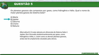 QUESTÃO 5
Os planetas gasosos são compostos por gases, como hidrogênio e hélio. Qual o nome do
maior planeta gasoso do Sistema Solar?
A) Marte
B) Júpiter
C) Saturno
D) Urano
E) Netuno
Alternativa B. O maior planeta em dimensão do Sistema Solar é
Júpiter. Ele é formado predominantemente por gases, como
hidrogênio e hélio, e, assim como os demais planetas gasosos,
ainda não foi amplamente estudado pela ciência.
 