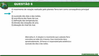 QUESTÃO 6
O movimento de rotação realizado pelo planeta Terra tem como consequência principal
a
A) sucessão dos dias e das noites.
B) ocorrência das fases da Lua.
C) definição das temperaturas.
D) divisão das estações do ano.
E) elevação do nível do mar.
Alternativa A. A rotação é o movimento que o planeta Terra
concretiza ao redor de si mesmo. Esse movimento dura,
aproximadamente, 24 horas e é responsável pela existência e
sucessão dos dias e das noites.
 