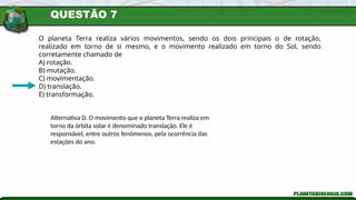 QUESTÃO 7
O planeta Terra realiza vários movimentos, sendo os dois principais o de rotação,
realizado em torno de si mesmo, e o movimento realizado em torno do Sol, sendo
corretamente chamado de
A) rotação.
B) mutação.
C) movimentação.
D) translação.
E) transformação.
Alternativa D. O movimento que o planeta Terra realiza em
torno da órbita solar é denominado translação. Ele é
responsável, entre outros fenômenos, pela ocorrência das
estações do ano.
 