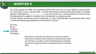 QUESTÃO 8
Em 24 de agosto de 2006, uma decisão histórica fez com que os livros didáticos precisassem
ser reescritos. É que, naquela data, a União Astronômica Internacional (IAU) batia o martelo
quanto à definição de _________________: o que até então era o nono planeta do Sistema Solar
foi rebaixado de categoria e passou a ser considerado um planeta-anão.
O texto remete ao planeta que foi rebaixado, ou seja, reclassificado como planeta-anão. Qual
o nome do planeta que preenche corretamente a lacuna?
A) Ceres
B) Lua
C) Vênus
D) Plutão
E) Pangeia
Alternativa D. O planeta-anão Plutão já fez parte do conjunto
de planetas do Sistema Solar. Entretanto, após discussões sobre
seu tamanho e sua órbita, ele foi reclassificado pelas entidades
astronômicas, figurando então na categoria planeta-anão desde
2006.
 