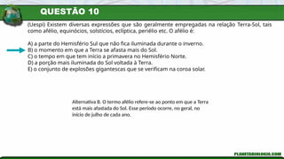 QUESTÃO 10
(Uespi) Existem diversas expressões que são geralmente empregadas na relação Terra-Sol, tais
como afélio, equinócios, solstícios, eclíptica, periélio etc. O afélio é:
A) a parte do Hemisfério Sul que não fica iluminada durante o inverno.
B) o momento em que a Terra se afasta mais do Sol.
C) o tempo em que tem início a primavera no Hemisfério Norte.
D) a porção mais iluminada do Sol voltada à Terra.
E) o conjunto de explosões gigantescas que se verificam na coroa solar.
Alternativa B. O termo afélio refere-se ao ponto em que a Terra
está mais afastada do Sol. Esse período ocorre, no geral, no
início de julho de cada ano.
 