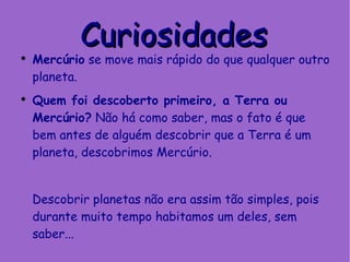 Mercúrio  se move mais rápido do que qualquer outro planeta. Quem foi descoberto primeiro, a Terra ou Mercúrio?  Não há como saber, mas o fato é que bem antes de alguém descobrir que a Terra é um planeta, descobrimos Mercúrio.  Descobrir planetas não era assim tão simples, pois durante muito tempo habitamos um deles, sem saber... Curiosidades 