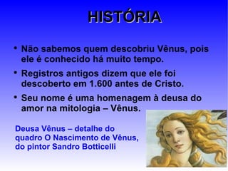 HISTÓRIA Não sabemos quem descobriu Vênus, pois ele é conhecido há muito tempo. Registros antigos dizem que ele foi descoberto em 1.600 antes de Cristo. Seu nome é uma homenagem à deusa do amor na mitologia – Vênus. Deusa Vênus – detalhe do quadro O Nascimento de Vênus, do pintor Sandro Botticelli 