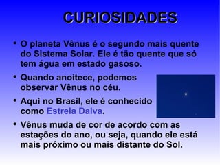 CURIOSIDADES O planeta Vênus é o segundo mais quente do Sistema Solar. Ele é tão quente que só tem água em estado gasoso. Quando anoitece, podemos  observar Vênus no céu.  Aqui no Brasil, ele é conhecido  como  Estrela Dalva . Vênus muda de cor de acordo com as estações do ano, ou seja, quando ele está mais próximo ou mais distante do Sol. 