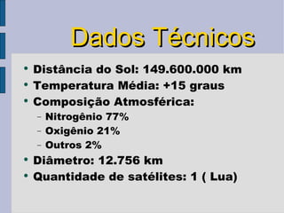 Dados Técnicos Distância do Sol: 149.600.000 km Temperatura Média: +15 graus  Composição Atmosférica:  Nitrogênio 77% Oxigênio 21% Outros 2% Diâmetro: 12.756 km Quantidade de satélites: 1 ( Lua) 