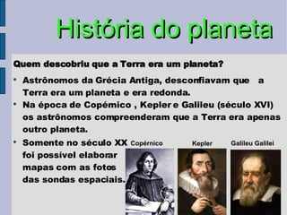 História do planeta Quem descobriu que a Terra era um planeta? Astrônomos da Grécia Antiga, desconfiavam que  a Terra era um planeta e era redonda. Na época de Copérnico , Kepler e Galileu (século XVI) os astrônomos compreenderam que a Terra era apenas outro planeta. Somente no século XX foi possível elaborar mapas com as fotos das sondas espaciais. Kepler Copérnico Galileu Galilei 