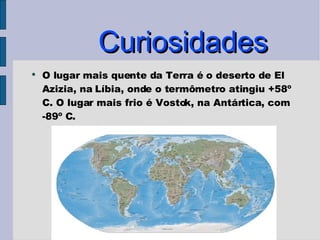 Curiosidades O lugar mais quente da Terra é o deserto de El Azizia, na Líbia, onde o termômetro atingiu +58º C. O lugar mais frio é Vostok, na Antártica, com -89º C. 