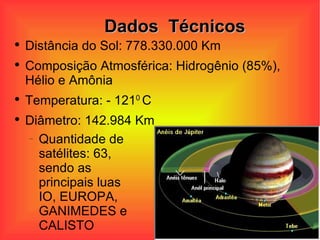 Dados  Técnicos Distância do Sol: 778.330.000 Km Composição Atmosférica: Hidrogênio (85%), Hélio e Amônia  Temperatura: - 121 0  C  Diâmetro: 142.984 Km Quantidade de satélites: 63, sendo as principais luas  IO, EUROPA, GANIMEDES e CALISTO 