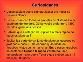 Curiosidades Vocês sabiam que o planeta Júpiter é o maior do Sistema Solar? Se ele fosse oco todos os planetas do Sistema Solar caberiam dentro dele. Ou se vocês preferirem, 1300 mundos iguais aos nossos. Sabiam que a rotação de Júpiter é a mais rápida de todos os planetas?  Júpiter faz parte do conjunto de planetas gasosos ou jovianos e possui uma enorme quantidade de furacões, vistos como manchas. Entre esses furacões, se destaca a  Grande Mancha Vermelha , uma tempestade maior que a Terra e que é observada há mais de 300 anos.  