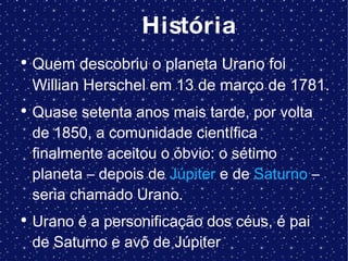 História Quem descobriu o planeta Urano foi  Willian Herschel em 13 de março de 1781. Quase setenta anos mais tarde, por volta de 1850, a comunidade científica finalmente aceitou o óbvio: o sétimo planeta – depois de  Júpiter  e de  Saturno  – seria chamado Urano. Urano é a personificação dos céus, é pai de Saturno e avô de Júpiter 