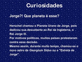 Curiosidades Jorge?! Que planeta é esse?  Herschel chamou o Planeta Urano de Jorge, pois dedicou sua descoberta ao Rei da Inglaterra, o Rei Jorge III.  Por motivos políticos, muitos países protestaram contra essa decisão.  Mesmo assim, durante muito tempo, chamou-se o novo astro de  Georgium Sidus  ou a "Estrela de Jorge". 