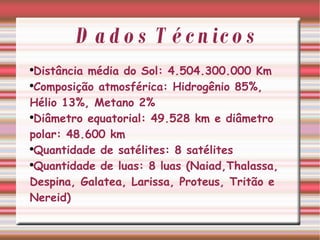 Dados Técnicos Distância média do Sol: 4.504.300.000 Km Composição atmosférica: Hidrogênio 85%, Hélio 13%, Metano 2% Diâmetro equatorial: 49.528 km e diâmetro polar: 48.600 km Quantidade de satélites: 8 satélites  Quantidade de luas: 8 luas (Naiad,Thalassa, Despina, Galatea, Larissa, Proteus, Tritão e Nereid)  