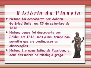 História do Planeta Netuno foi descoberto por Johann Gotfried Galle, em 23 de setembro de 1846. Netuno quase foi descoberto por Galileu em 1612, mas o mal tempo não permitiu que ele continuasse as observações. Netuno é o nome latino de Poseidon, o deus dos mares na mitologia grega. 
