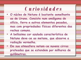 Curiosidades O núcleo de Netuno é bastante semelhante ao de Urano. Consiste num amálgama de silício, ferro e outros elementos pesados, mas com propriedades físicas diferentes das rochas comuns. A belíssima cor azulada característica de Netuno deve-se ao metano, que absorve a radiação vermelha.  Em sua atmosfera notam-se nuvens cirros prateadas que se estendem por milhares de quilômetros. 