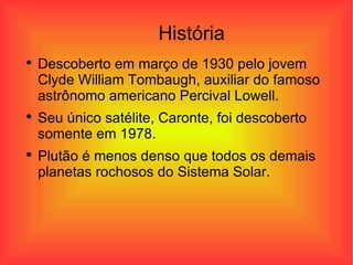 História Descoberto em março de 1930 pelo jovem Clyde William Tombaugh, auxiliar do famoso astrônomo americano Percival Lowell. Seu único satélite, Caronte, foi descoberto somente em 1978.  Plutão é menos denso que todos os demais planetas rochosos do Sistema Solar. 