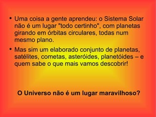 Uma coisa a gente aprendeu: o Sistema Solar não é um lugar "todo certinho", com planetas girando em órbitas circulares, todas num mesmo plano.  Mas sim um elaborado conjunto de planetas, satélites, cometas, asteróides, planetóides – e quem sabe o que mais vamos descobrir!  O Universo não é um lugar maravilhoso? 